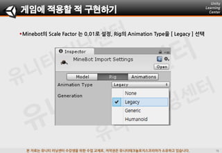 본 자료는 유니티 러닝센터 수강생을 위한 수업 교재로, 저작권은 유니티테크놀로지스코리아가 소유하고 있습니다.
Minebot의 Scale Factor 는 0.01로 설정, Rig의 Animation Type을 [ Legacy ] 선택
게임에 적용할 적 구현하기
 