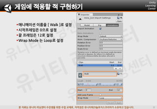 본 자료는 유니티 러닝센터 수강생을 위한 수업 교재로, 저작권은 유니티테크놀로지스코리아가 소유하고 있습니다.
애니메이션 이름을 [ Walk ]로 설정
시작프레임은 0으로 설정
끝 프레임은 12로 설정
Wrap Mode 는 Loop로 설정
게임에 적용할 적 구현하기
 