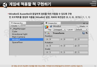 본 자료는 유니티 러닝센터 수강생을 위한 수업 교재로, 저작권은 유니티테크놀로지스코리아가 소유하고 있습니다.
MineBot도 BuzzerBot과 동일하게 경로를 따라 이동할 수 있도록 구현
빈 오브젝트를 생성후 이름을 [MineBot] 설정, 좌표와 회젂값은 (0, 0, 0), 크기는 ( 1, 1, 1)
게임에 적용할 적 구현하기
 