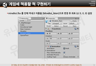 본 자료는 유니티 러닝센터 수강생을 위한 수업 교재로, 저작권은 유니티테크놀로지스코리아가 소유하고 있습니다.
mineBot.fbx 를 씬에 꺼내고 이름을 [MineBot_Main]으로 변경 후 좌표 는( 0, 0, 0) 설정
게임에 적용할 적 구현하기
 