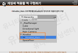 본 자료는 유니티 러닝센터 수강생을 위한 수업 교재로, 저작권은 유니티테크놀로지스코리아가 소유하고 있습니다.
MineBot_Main 오브젝트를 MineBot의 자식으로 다음과 같이 구성
게임에 적용할 적 구현하기
 