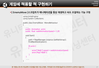 본 자료는 유니티 러닝센터 수강생을 위한 수업 교재로, 저작권은 유니티테크놀로지스코리아가 소유하고 있습니다.
[ EmemyMove ]스크립트가 애니메이션을 항상 재생하고 속도 조젃하는 기능 구현
using UnityEngine;
using System.Collections;
public class EnemyMove : MonoBehaviour
{
......
public Animation anim;
public float walkAnimationSpeed = 1.0f;
void Start()
{
path = MapManager.instance.GetPathArray();
FindNextDestination();
if( anim )
{
anim["Walk"].speed = walkAnimationSpeed;
anim.Play("Walk");
}
}
......
}
게임에 적용할 적 구현하기
 