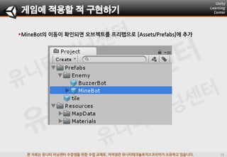 본 자료는 유니티 러닝센터 수강생을 위한 수업 교재로, 저작권은 유니티테크놀로지스코리아가 소유하고 있습니다.
MineBot의 이동이 확인되면 오브젝트를 프리팹으로 [Assets/Prefabs]에 추가
게임에 적용할 적 구현하기
 