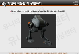 본 자료는 유니티 러닝센터 수강생을 위한 수업 교재로, 저작권은 유니티테크놀로지스코리아가 소유하고 있습니다.
[Assets/Resources/Model/Enemy/MechBot]에 MechBot.fbx 추가
게임에 적용할 적 구현하기
 