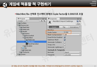 본 자료는 유니티 러닝센터 수강생을 위한 수업 교재로, 저작권은 유니티테크놀로지스코리아가 소유하고 있습니다.
MechBot.fbx 선택후 인스펙터 뷰에서 Scale Factor을 0.006으로 조젃
게임에 적용할 적 구현하기
 