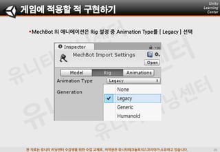본 자료는 유니티 러닝센터 수강생을 위한 수업 교재로, 저작권은 유니티테크놀로지스코리아가 소유하고 있습니다.
MechBot 의 애니메이션은 Rig 설정 중 Animation Type를 [ Legacy ] 선택
게임에 적용할 적 구현하기
 
