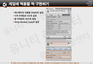 본 자료는 유니티 러닝센터 수강생을 위한 수업 교재로, 저작권은 유니티테크놀로지스코리아가 소유하고 있습니다.
애니메이션 이름을 [Walk]로 설정
시작 프레임은 0으로 설정
끝 프레임은 40으로 설정
Wrap Mode는 Loop로 설정
게임에 적용할 적 구현하기
 