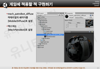 본 자료는 유니티 러닝센터 수강생을 위한 수업 교재로, 저작권은 유니티테크놀로지스코리아가 소유하고 있습니다.
mech_patrolbot_diffuse
마테리얼의 쉐이더를
[Mobile/Diffuse]로 설정
게임에 적용할 적 구현하기
텍스쳐는
[MechPatrolbot]로 설정
 