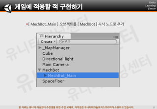 본 자료는 유니티 러닝센터 수강생을 위한 수업 교재로, 저작권은 유니티테크놀로지스코리아가 소유하고 있습니다.
게임에 적용할 적 구현하기
[ MechBot_Main ] 오브젝트를 [ MechBot ] 자식 노드로 추가
 