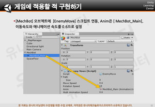 본 자료는 유니티 러닝센터 수강생을 위한 수업 교재로, 저작권은 유니티테크놀로지스코리아가 소유하고 있습니다.
[MechBot] 오브젝트에 [EnemyMove] 스크립트 연동, Anim은 [ MechBot_Main],
이동속도와 애니메이션 속도를 0.6으로 설정
게임에 적용할 적 구현하기
 