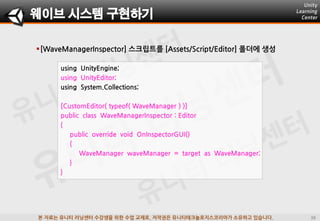 본 자료는 유니티 러닝센터 수강생을 위한 수업 교재로, 저작권은 유니티테크놀로지스코리아가 소유하고 있습니다.
[WaveManagerInspector] 스크립트를 [Assets/Script/Editor] 폴더에 생성
웨이브 시스템 구현하기
using UnityEngine;
using UnityEditor;
using System.Collections;
[CustomEditor( typeof( WaveManager ) )]
public class WaveManagerInspector : Editor
{
public override void OnInspectorGUI()
{
WaveManager waveManager = target as WaveManager;
}
}
 