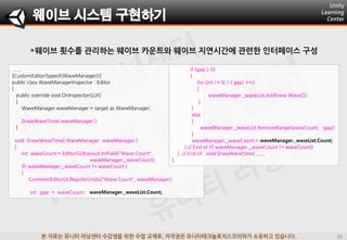 본 자료는 유니티 러닝센터 수강생을 위한 수업 교재로, 저작권은 유니티테크놀로지스코리아가 소유하고 있습니다.
웨이브 횟수를 관리하는 웨이브 카운트와 웨이브 지연시간에 관련한 인터페이스 구성
웨이브 시스템 구현하기
......
[CustomEditor(typeof(WaveManager))]
public class WaveManagerInspector : Editor
{
public override void OnInspectorGUI()
{
WaveManager waveManager = target as WaveManager;
DrawWaveTime( waveManager );
}
void DrawWaveTime( WaveManager waveManager )
{
int waveCount = EditorGUILayout.IntField("Wave Count",
waveManager._waveCount);
if( waveManager._waveCount != waveCount )
{
CommonEditorUi.RegisterUndo("Wave Count", waveManager);
int gap = waveCount - waveManager._waveList.Count;
if (gap > 0)
{
for (int i = 0; i < gap; ++i)
{
waveManager._waveList.Add(new Wave());
}
}
else
{
waveManager._waveList.RemoveRange(waveCount, -gap);
}
waveManager._waveCount = waveManager._waveList.Count;
} // End of if( waveManager._waveCount != waveCount)
} // End of void DrawWaveTime( ......
}
 
