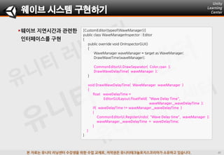 본 자료는 유니티 러닝센터 수강생을 위한 수업 교재로, 저작권은 유니티테크놀로지스코리아가 소유하고 있습니다.
웨이브 지연시간과 관련한
인터페이스를 구현
웨이브 시스템 구현하기
[CustomEditor(typeof(WaveManager))]
public class WaveManagerInspector : Editor
{
public override void OnInspectorGUI()
{
WaveManager waveManager = target as WaveManager;
DrawWaveTime(waveManager);
CommonEditorUi.DrawSeparator( Color.cyan );
DrawWaveDelayTime( waveManager );
}
void DrawWaveDelayTime( WaveManager waveManager )
{
float waveDelayTime =
EditorGUILayout.FloatField( "Wave Delay Time",
waveManager._waveDelayTime );
if( waveDelayTime != waveManager._waveDelayTime )
{
CommonEditorUi.RegisterUndo( "Wave Delay time", waveManager );
waveManager._waveDelayTime = waveDelayTime;
}
}
}
 