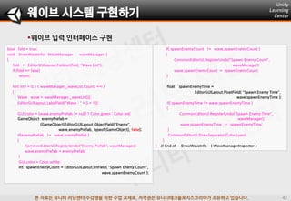 본 자료는 유니티 러닝센터 수강생을 위한 수업 교재로, 저작권은 유니티테크놀로지스코리아가 소유하고 있습니다.
웨이브 시스템 구현하기
bool fold = true;
void DrawWaveInfo( WaveManager waveManager )
{
fold = EditorGUILayout.Foldout(fold, "Wave List");
if (fold == false)
return;
for( int i = 0; i < waveManager._waveList.Count; ++i )
{
Wave wave = waveManager._waveList[i];
EditorGUILayout.LabelField("Wave : " + (i + 1));
GUI.color = (wave.enemyPrefab != null) ? Color.green : Color.red;
GameObject enemyPrefab =
(GameObject)EditorGUILayout.ObjectField("Enemy",
wave.enemyPrefab, typeof(GameObject), false);
if(enemyPrefab != wave.enemyPrefab )
{
CommonEditorUi.RegisterUndo("Enemy Prefab", waveManager);
wave.enemyPrefab = enemyPrefab;
}
GUI.color = Color.white;
int spawnEnemyCount = EditorGUILayout.IntField( "Spawn Enemy Count",
wave.spawnEnemyCount );
if( spawnEnemyCount != wave.spawnEnemyCount )
{
CommonEditorUi.RegisterUndo("Spawn Enemy Count",
waveManager);
wave.spawnEnemyCount = spawnEnemyCount;
}
float spawnEnemyTime =
EditorGUILayout.FloatField( "Spawn Enemy Time",
wave.spawnEnemyTime );
if( spawnEnemyTime != wave.spawnEnemyTime )
{
CommonEditorUi.RegisterUndo("Spawn Enemy Time",
waveManager);
wave.spawnEnemyTime = spawnEnemyTime;
}
CommonEditorUi.DrawSeparator(Color.cyan);
}
} // End of DrawWaveInfo ( WaveManagerInspector )
웨이브 입력 인터페이스 구현
 