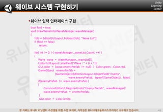 본 자료는 유니티 러닝센터 수강생을 위한 수업 교재로, 저작권은 유니티테크놀로지스코리아가 소유하고 있습니다.
웨이브 입력 인터페이스 구현
bool fold = true;
void DrawWaveInfo(WaveManager waveManager)
{
fold = EditorGUILayout.Foldout(fold, "Wave List");
if (fold == false)
return;
for( int i = 0; i < waveManager._waveList.Count; ++i )
{
Wave wave = waveManager._waveList[i];
EditorGUILayout.LabelField("Wave : " + (i + 1));
GUI.color = (wave.enemyPrefab != null) ? Color.green : Color.red;
GameObject enemyPrefab =
(GameObject)EditorGUILayout.ObjectField("Enemy",
wave.enemyPrefab, typeof(GameObject), false);
if(enemyPrefab != wave.enemyPrefab )
{
CommonEditorUi.RegisterUndo("Enemy Prefab", waveManager);
wave.enemyPrefab = enemyPrefab;
}
GUI.color = Color.white;
웨이브 시스템 구현하기
 