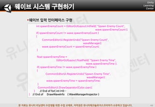 본 자료는 유니티 러닝센터 수강생을 위한 수업 교재로, 저작권은 유니티테크놀로지스코리아가 소유하고 있습니다.
웨이브 입력 인터페이스 구현
웨이브 시스템 구현하기
int spawnEnemyCount = EditorGUILayout.IntField( "Spawn Enemy Count",
wave.spawnEnemyCount );
if( spawnEnemyCount != wave.spawnEnemyCount )
{
CommonEditorUi.RegisterUndo("Spawn Enemy Count",
waveManager);
wave.spawnEnemyCount = spawnEnemyCount;
}
float spawnEnemyTime =
EditorGUILayout.FloatField( "Spawn Enemy Time",
wave.spawnEnemyTime );
if( spawnEnemyTime != wave.spawnEnemyTime )
{
CommonEditorUi.RegisterUndo("Spawn Enemy Time",
waveManager);
wave.spawnEnemyTime = spawnEnemyTime;
}
CommonEditorUi.DrawSeparator(Color.cyan);
} // End of for( int i=0…
} // End of DrawWaveInfo ( WaveManagerInspector )
 