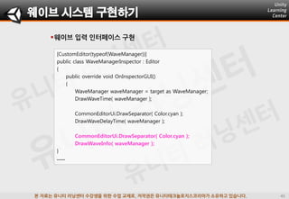 본 자료는 유니티 러닝센터 수강생을 위한 수업 교재로, 저작권은 유니티테크놀로지스코리아가 소유하고 있습니다.
웨이브 입력 인터페이스 구현
웨이브 시스템 구현하기
[CustomEditor(typeof(WaveManager))]
public class WaveManagerInspector : Editor
{
public override void OnInspectorGUI()
{
WaveManager waveManager = target as WaveManager;
DrawWaveTime( waveManager );
CommonEditorUi.DrawSeparator( Color.cyan );
DrawWaveDelayTime( waveManager );
CommonEditorUi.DrawSeparator( Color.cyan );
DrawWaveInfo( waveManager );
}
......
 