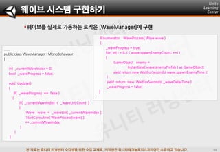 본 자료는 유니티 러닝센터 수강생을 위한 수업 교재로, 저작권은 유니티테크놀로지스코리아가 소유하고 있습니다.
웨이브를 실제로 가동하는 로직은 [WaveManager]에 구현
웨이브 시스템 구현하기
......
public class WaveManager : MonoBehaviour
{
......
int _currentWaveIndex = 0;
bool _waveProgress = false;
void Update()
{
if( _waveProgress == false )
{
if( _currentWaveIndex < _waveList.Count )
{
Wave wave = _waveList[ _currentWaveIndex ];
StartCoroutine( WaveProcess(wave) );
++_currentWaveIndex;
}
}
}
IEnumerator WaveProcess( Wave wave )
{
_waveProgress = true;
for( int i = 0; i < wave.spawnEnemyCount; ++i )
{
GameObject enemy =
Instantiate( wave.enemyPrefab ) as GameObject;
yield return new WaitForSeconds( wave.spawnEnemyTime );
}
yield return new WaitForSeconds( _waveDelayTime );
_waveProgress = false;
}
}
 