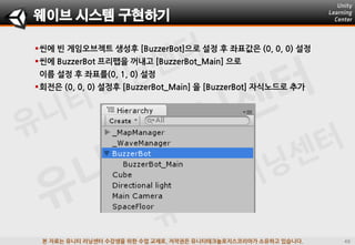 본 자료는 유니티 러닝센터 수강생을 위한 수업 교재로, 저작권은 유니티테크놀로지스코리아가 소유하고 있습니다.
씬에 빈 게임오브젝트 생성후 [BuzzerBot]으로 설정 후 좌표값은 (0, 0, 0) 설정
씬에 BuzzerBot 프리팹을 꺼내고 [BuzzerBot_Main] 으로
이름 설정 후 좌표를(0, 1, 0) 설정
회젂은 (0, 0, 0) 설정후 [BuzzerBot_Main] 을 [BuzzerBot] 자식노드로 추가
웨이브 시스템 구현하기
 