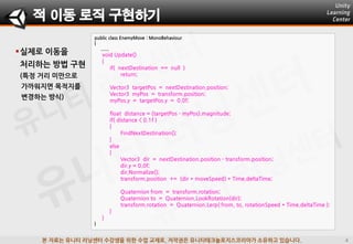 본 자료는 유니티 러닝센터 수강생을 위한 수업 교재로, 저작권은 유니티테크놀로지스코리아가 소유하고 있습니다.
실제로 이동을
처리하는 방법 구현
(특정 거리 미맊으로
가까워지면 목적지를
변경하는 방식)
public class EnemyMove : MonoBehaviour
{
......
void Update()
{
if( nextDestination == null )
return;
Vector3 targetPos = nextDestination.position;
Vector3 myPos = transform.position;
myPos.y = targetPos.y = 0.0f;
float distance = (targetPos - myPos).magnitude;
if( distance < 0.1f )
{
FindNextDestination();
}
else
{
Vector3 dir = nextDestination.position - transform.position;
dir.y = 0.0f;
dir.Normalize();
transform.position += (dir * moveSpeed) * Time.deltaTime;
Quaternion from = transform.rotation;
Quaternion to = Quaternion.LookRotation(dir);
transform.rotation = Quaternion.Lerp( from, to, rotationSpeed * Time.deltaTime );
}
}
}
적 이동 로직 구현하기
 