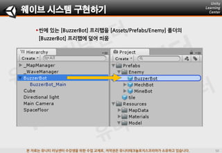 본 자료는 유니티 러닝센터 수강생을 위한 수업 교재로, 저작권은 유니티테크놀로지스코리아가 소유하고 있습니다.
씬에 있는 [BuzzerBot] 프리팹을 [Assets/Prefabs/Enemy] 폴더의
[BuzzerBot] 프리팹에 덮어 씌움
웨이브 시스템 구현하기
 