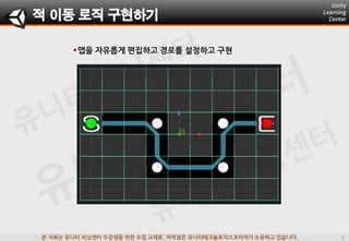 본 자료는 유니티 러닝센터 수강생을 위한 수업 교재로, 저작권은 유니티테크놀로지스코리아가 소유하고 있습니다.
맵을 자유롭게 편집하고 경로를 설정하고 구현
적 이동 로직 구현하기
 