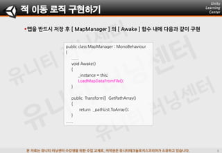 본 자료는 유니티 러닝센터 수강생을 위한 수업 교재로, 저작권은 유니티테크놀로지스코리아가 소유하고 있습니다.
맵을 반드시 저장 후 [ MapManager ] 의 [ Awake ] 함수 내에 다음과 같이 구현
적 이동 로직 구현하기
public class MapManager : MonoBehaviour
{
......
void Awake()
{
_instance = this;
LoadMapDataFromFile();
}
public Transform[] GetPathArray()
{
return _pathList.ToArray();
}
......
 