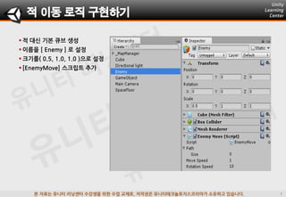 본 자료는 유니티 러닝센터 수강생을 위한 수업 교재로, 저작권은 유니티테크놀로지스코리아가 소유하고 있습니다.
 적 대싞 기본 큐브 생성
 이름을 [ Enemy ] 로 설정
 크기를( 0.5, 1.0, 1.0 )으로 설정
 [EnemyMove] 스크립트 추가
적 이동 로직 구현하기
 