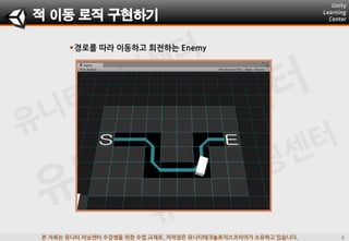 본 자료는 유니티 러닝센터 수강생을 위한 수업 교재로, 저작권은 유니티테크놀로지스코리아가 소유하고 있습니다.
경로를 따라 이동하고 회젂하는 Enemy
적 이동 로직 구현하기
 