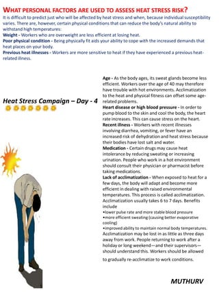 MUTHURV
WHAT PERSONAL FACTORS ARE USED TO ASSESS HEAT STRESS RISK?
It is difficult to predict just who will be affected by heat stress and when, because individual susceptibility
varies. There are, however, certain physical conditions that can reduce the body’s natural ability to
withstand high temperatures:
Weight - Workers who are overweight are less efficient at losing heat.
Poor physical condition - Being physically fit aids your ability to cope with the increased demands that
heat places on your body.
Previous heat illnesses - Workers are more sensitive to heat if they have experienced a previous heat-
related illness.
Age - As the body ages, its sweat glands become less
efficient. Workers over the age of 40 may therefore
have trouble with hot environments. Acclimatization
to the heat and physical fitness can offset some age-
related problems.
Heart disease or high blood pressure - In order to
pump blood to the skin and cool the body, the heart
rate increases. This can cause stress on the heart.
Recent illness - Workers with recent illnesses
involving diarrhea, vomiting, or fever have an
increased risk of dehydration and heat stress because
their bodies have lost salt and water.
Medication - Certain drugs may cause heat
intolerance by reducing sweating or increasing
urination. People who work in a hot environment
should consult their physician or pharmacist before
taking medications.
Lack of acclimatization - When exposed to heat for a
few days, the body will adapt and become more
efficient in dealing with raised environmental
temperatures. This process is called acclimatization.
Acclimatization usually takes 6 to 7 days. Benefits
include
•lower pulse rate and more stable blood pressure
•more efficient sweating (causing better evaporative
cooling)
•improved ability to maintain normal body temperatures.
Acclimatization may be lost in as little as three days
away from work. People returning to work after a
holiday or long weekend—and their supervisors—
should understand this. Workers should be allowed
to gradually re-acclimatize to work conditions.
Heat Stress Campaign – Day - 4
 