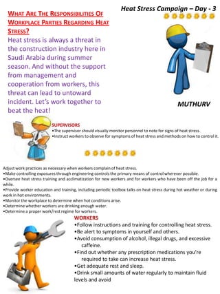 MUTHURV
WHAT ARE THE RESPONSIBILITIES OF
WORKPLACE PARTIES REGARDING HEAT
STRESS?
Heat stress is always a threat in
the construction industry here in
Saudi Arabia during summer
season. And without the support
from management and
cooperation from workers, this
threat can lead to untoward
incident. Let’s work together to
beat the heat!
WORKERS
•Follow instructions and training for controlling heat stress.
•Be alert to symptoms in yourself and others.
•Avoid consumption of alcohol, illegal drugs, and excessive
caffeine.
•Find out whether any prescription medications you’re
required to take can increase heat stress.
•Get adequate rest and sleep.
•Drink small amounts of water regularly to maintain fluid
levels and avoid
dehydration.
SUPERVISORS
•The supervisor should visually monitor personnel to note for signs of heat stress.
•Instruct workers to observe for symptoms of heat stress and methods on how to control it.
Adjust work practices as necessary when workers complain of heat stress.
•Make controlling exposures through engineering controls the primary means of control wherever possible.
•Oversee heat stress training and acclimatization for new workers and for workers who have been off the job for a
while.
•Provide worker education and training, including periodic toolbox talks on heat stress during hot weather or during
work in hot environments.
•Monitor the workplace to determine when hot conditions arise.
•Determine whether workers are drinking enough water.
•Determine a proper work/rest regime for workers.
Heat Stress Campaign – Day - 3
 