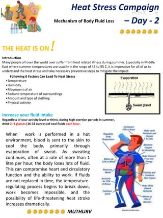 MUTHURV
When work is performed in a hot
environment, blood is sent to the skin to
cool the body, primarily through
evaporation of sweat. As sweating
continues, often at a rate of more than 1
litre per hour, the body loses lots of fluid.
This can compromise heart and circulatory
function and the ability to work. If fluids
are not replaced in time, the temperature-
regulating process begins to break down,
work becomes impossible, and the
possibility of life-threatening heat stroke
increases dramatically.
Heat Stress Campaign
– Day - 2
THE HEAT IS ON!
Introduction
Many people all over the world over suffer from heat related illness during summer. Especially in Middle
East where summer temperatures are usually in the range of 45 to 55 C, it is imperative for all of us to
understand the heat stress and take necessary preventive steps to mitigate the impact.
Mechanism of Body Fluid Loss
Following 6 Factors Can Lead To Heat Stress
•Temperature
•Humidity
•Movement of air
•Radiant temperature of surroundings
•Amount and type of clothing
•Physical activity
Increase your fluid intake
Regardless of your activity level or thirst, during high exertion periods in summer,
drink 2- 4 glasses (16-32 ounces) of cool fluids each hour.
 