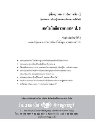 คูมือครู แผนการจัดการเรียนรู
กลุมสาระการเรียนรูการงานอาชีพและเทคโนโลยี
เทคโนโลยีสารสนเทศ ป. 5
ชั้นประถมศึกษาปที่ 5
ตามหลักสูตรแกนกลางการศึกษาขั้นพื้นฐาน พุทธศักราช 2551
 ออกแบบการเรียนรูโดยใชมาตรฐานการเรียนรูและตัวชี้วัดชั้นปเปนเปาหมาย
 ออกแบบการจัดการเรียนรูโดยเนนผูเรียนเปนศูนยกลาง
 ใชแนวคิดBackward Design ผสมผสานกับแนวคิดทฤษฎีการเรียนรูตาง ๆ อยางหลากหลาย
 ออกแบบการเรียนรูเพื่อพัฒนาสมรรถนะสําคัญของนักเรียนในการสื่อสาร การคิด
การแกปญหา การใชทักษะชีวิต และการใชเทคโนโลยี
 แบงแผนการจัดการเรียนรูเปนรายชั่วโมง สะดวกในการใช
 มีองคประกอบครบถวนตามแนวทางการจัดทําแผนการจัดการเรียนรูของสถานศึกษา
 นําไปพัฒนาเปนผลงานทางวิชาการเพื่อเลื่อนวิทยฐานะได
 