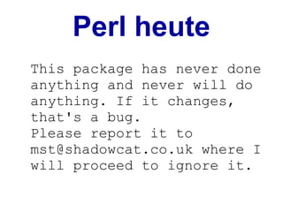 Perl heute
This package has never done
anything and never will do
anything. If it changes,
that's a bug.
Please report it to
mst@shadowcat.co.uk where I
will proceed to ignore it.
 