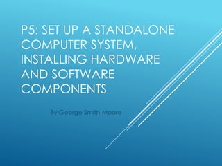 P5: SET UP A STANDALONE
COMPUTER SYSTEM,
INSTALLING HARDWARE
AND SOFTWARE
COMPONENTS
By George Smith-Moore
 
