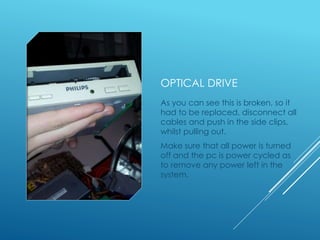 OPTICAL DRIVE
As you can see this is broken, so it
had to be replaced, disconnect all
cables and push in the side clips,
whilst pulling out.
Make sure that all power is turned
off and the pc is power cycled as
to remove any power left in the
system.
 
