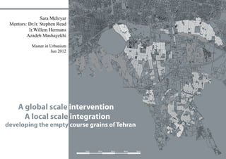 1
1km 2km 3km 4km 5km
A global scale intervention
A local scale integration
developing the empty course grains of Tehran
South
Sara Mehryar
Mentors: Dr.Ir. Stephen Read
Ir.Willem Hermans
Azadeh Mashayekhi
Master in Urbanism
Jun 2012
 