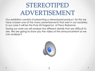 STEREOTIPED
ADVERTISEMENT
Our exhibition consists of presenting a stereotyped product, for this we
have chosen one of the many advertisements that exist in our societies.
In our case it will be the Pure XS fragrance of Paco Rabanne.
During our work we will analyze the different details that are difficult to
see. We are going to show you the video of the announcement so we
can analyze it
2
 