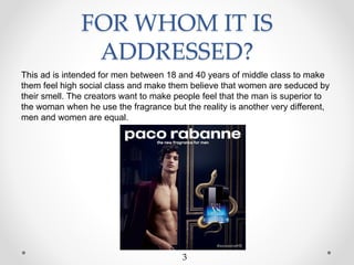 FOR WHOM IT IS
ADDRESSED?
This ad is intended for men between 18 and 40 years of middle class to make
them feel high social class and make them believe that women are seduced by
their smell. The creators want to make people feel that the man is superior to
the woman when he use the fragrance but the reality is another very different,
men and women are equal.
3
 