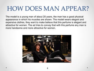 HOW DOES MAN APPEAR?
The model is a young man of about 20 years, the man has a good physical
appearance in which his muscles are shown. The model wears elegant and
expensive clothes, they want to make believe that this perfume is elegant and
attractive for women. The ad tries to convey that with this perfume any man is
more handsome and more attractive for women.
4
 