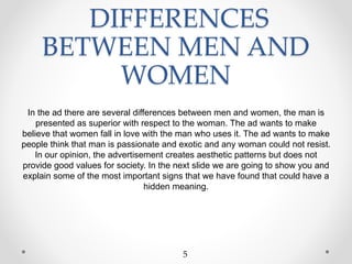 DIFFERENCES
BETWEEN MEN AND
WOMEN
In the ad there are several differences between men and women, the man is
presented as superior with respect to the woman. The ad wants to make
believe that women fall in love with the man who uses it. The ad wants to make
people think that man is passionate and exotic and any woman could not resist.
In our opinion, the advertisement creates aesthetic patterns but does not
provide good values for society. In the next slide we are going to show you and
explain some of the most important signs that we have found that could have a
hidden meaning.
5
 