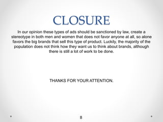 CLOSURE
In our opinion these types of ads should be sanctioned by law, create a
stereotype in both men and women that does not favor anyone at all, so alone
favors the big brands that sell this type of product. Luckily, the majority of the
population does not think how they want us to think about brands, although
there is still a lot of work to be done.
THANKS FOR YOUR ATTENTION.
8
 