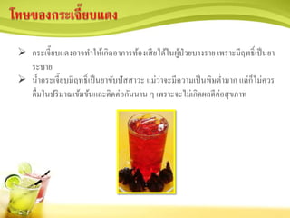  กระเจี๊ยบแดงอาจทาให้เกิดอาการท้องเสียได้ในผู้ป่วยบางราย เพราะมีฤทธิ์เป็นยา
ระบาย
 น้ากระเจี๊ยบมีฤทธิ์เป็นยาขับปัสสาวะ แม่ว่าจะมีความเป็นพิษต่ามาก แต่ก็ไม่ควร
ดื่มในปริมาณเข้มข้นและติดต่อกันนาน ๆ เพราะจะไม่เกิดผลดีต่อสุขภาพ
 