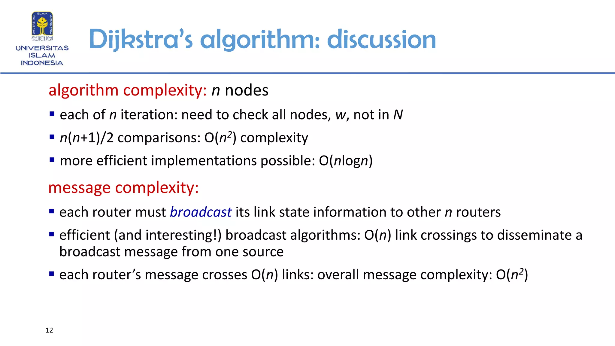 12
Dijkstra’s algorithm: discussion
algorithm complexity: n nodes
▪ each of n iteration: need to check all nodes, w, not in N
▪ n(n+1)/2 comparisons: O(n2) complexity
▪ more efficient implementations possible: O(nlogn)
message complexity:
▪ each router must broadcast its link state information to other n routers
▪ efficient (and interesting!) broadcast algorithms: O(n) link crossings to disseminate a
broadcast message from one source
▪ each router’s message crosses O(n) links: overall message complexity: O(n2)
 