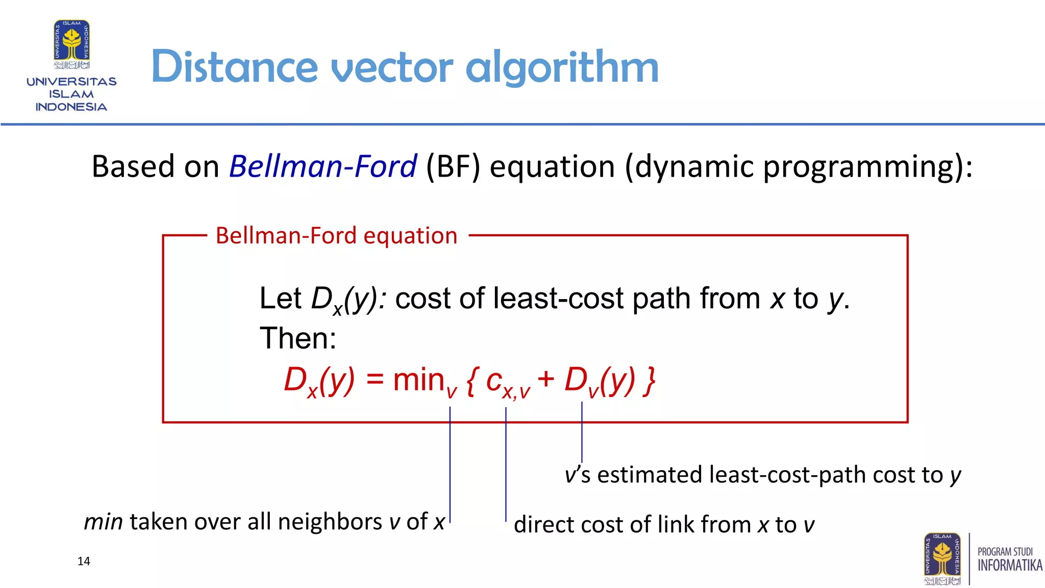 14
Distance vector algorithm
Based on Bellman-Ford (BF) equation (dynamic programming):
Let Dx(y): cost of least-cost path from x to y.
Then:
Dx(y) = minv { cx,v + Dv(y) }
Bellman-Ford equation
min taken over all neighbors v of x
v’s estimated least-cost-path cost to y
direct cost of link from x to v
 