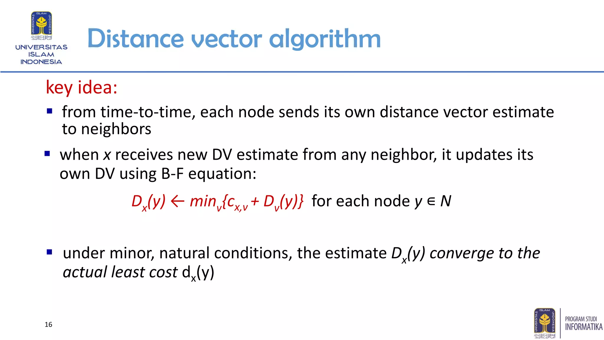 16
Distance vector algorithm
key idea:
▪ from time-to-time, each node sends its own distance vector estimate
to neighbors
▪ under minor, natural conditions, the estimate Dx(y) converge to the
actual least cost dx(y)
Dx(y) ← minv{cx,v + Dv(y)} for each node y ∊ N
▪ when x receives new DV estimate from any neighbor, it updates its
own DV using B-F equation:
 