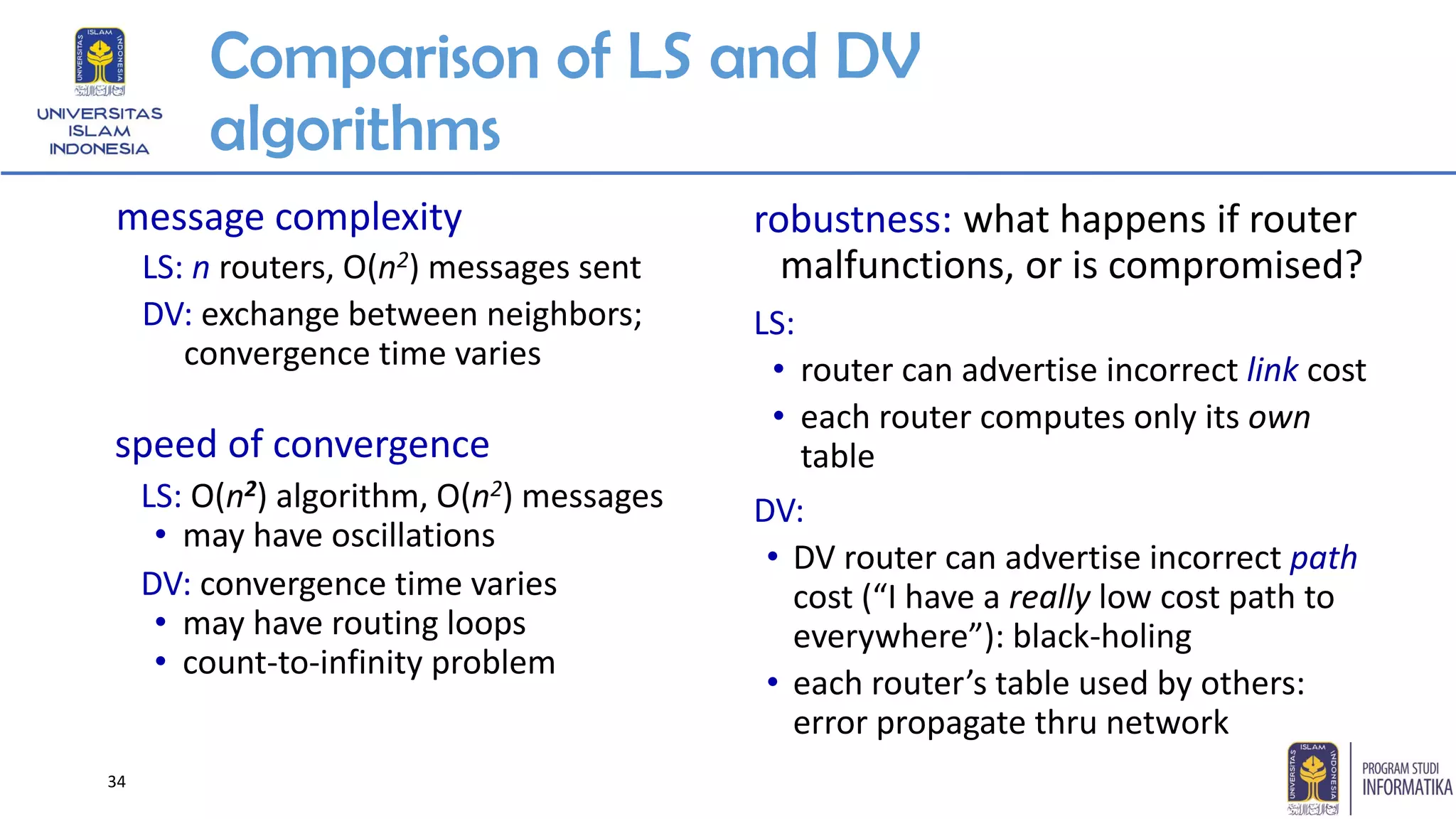 Comparison of LS and DV
algorithms
message complexity
LS: n routers, O(n2) messages sent
DV: exchange between neighbors;
convergence time varies
speed of convergence
LS: O(n2) algorithm, O(n2) messages
• may have oscillations
DV: convergence time varies
• may have routing loops
• count-to-infinity problem
robustness: what happens if router
malfunctions, or is compromised?
LS:
• router can advertise incorrect link cost
• each router computes only its own
table
DV:
• DV router can advertise incorrect path
cost (“I have a really low cost path to
everywhere”): black-holing
• each router’s table used by others:
error propagate thru network
34
 