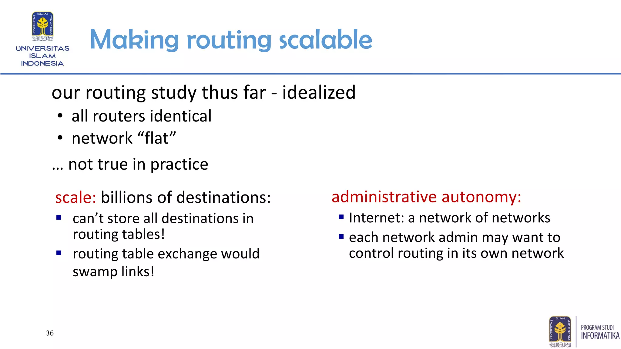 Making routing scalable
our routing study thus far - idealized
• all routers identical
• network “flat”
… not true in practice
scale: billions of destinations:
▪ can’t store all destinations in
routing tables!
▪ routing table exchange would
swamp links!
administrative autonomy:
▪ Internet: a network of networks
▪ each network admin may want to
control routing in its own network
36
 