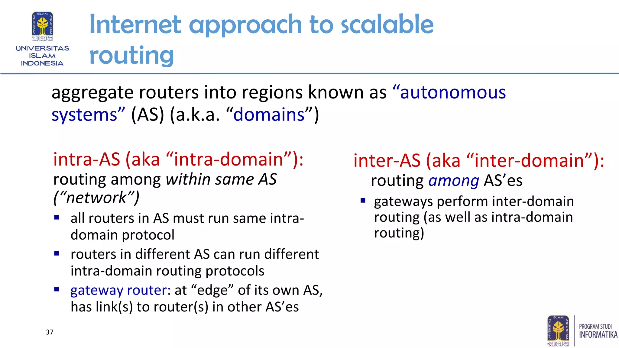 Internet approach to scalable
routing
aggregate routers into regions known as “autonomous
systems” (AS) (a.k.a. “domains”)
inter-AS (aka “inter-domain”):
routing among AS’es
▪ gateways perform inter-domain
routing (as well as intra-domain
routing)
intra-AS (aka “intra-domain”):
routing among within same AS
(“network”)
▪ all routers in AS must run same intra-
domain protocol
▪ routers in different AS can run different
intra-domain routing protocols
▪ gateway router: at “edge” of its own AS,
has link(s) to router(s) in other AS’es
37
 