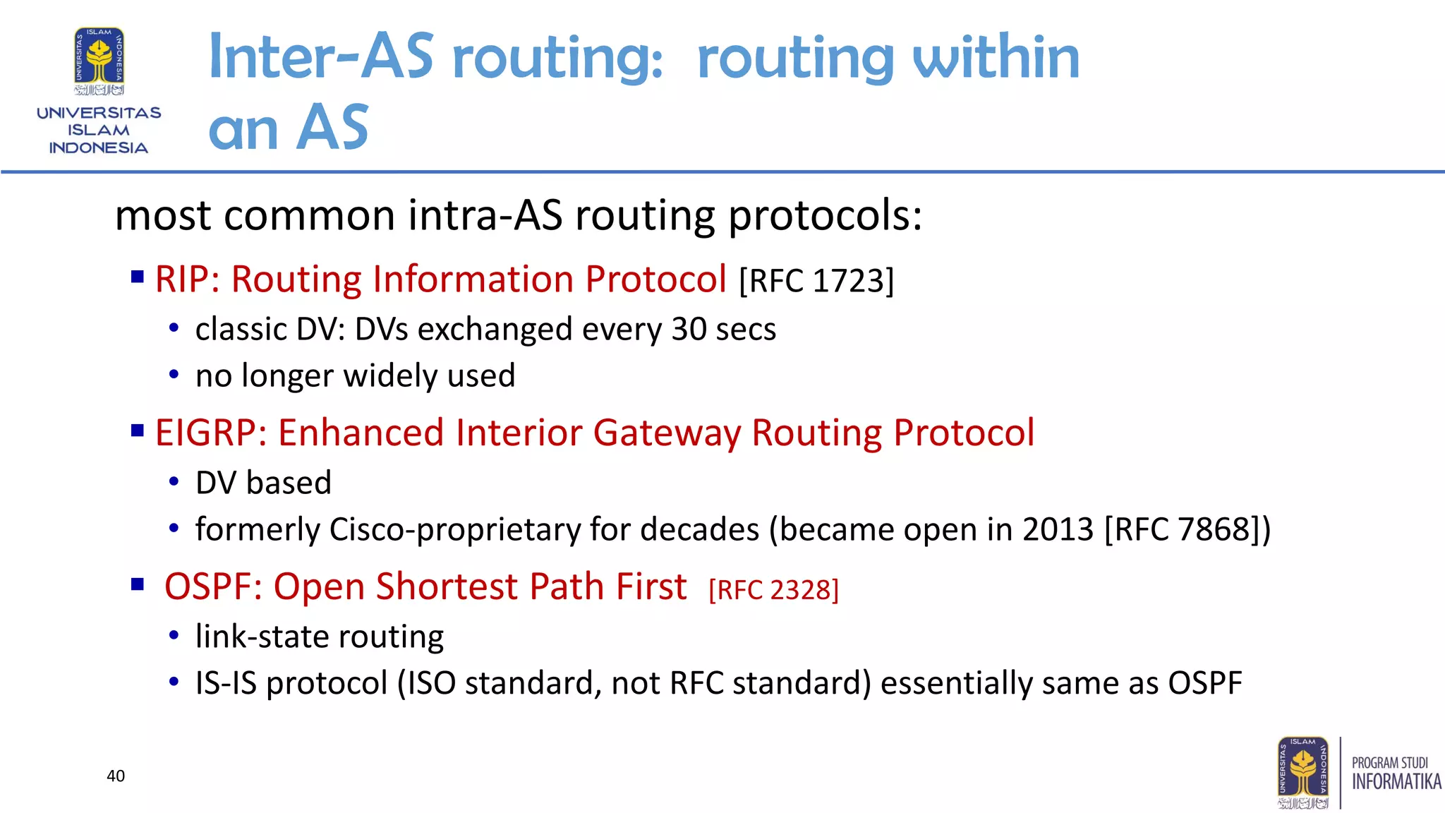 Inter-AS routing: routing within
an AS
most common intra-AS routing protocols:
▪ RIP: Routing Information Protocol [RFC 1723]
• classic DV: DVs exchanged every 30 secs
• no longer widely used
▪ EIGRP: Enhanced Interior Gateway Routing Protocol
• DV based
• formerly Cisco-proprietary for decades (became open in 2013 [RFC 7868])
▪ OSPF: Open Shortest Path First [RFC 2328]
• link-state routing
• IS-IS protocol (ISO standard, not RFC standard) essentially same as OSPF
40
 